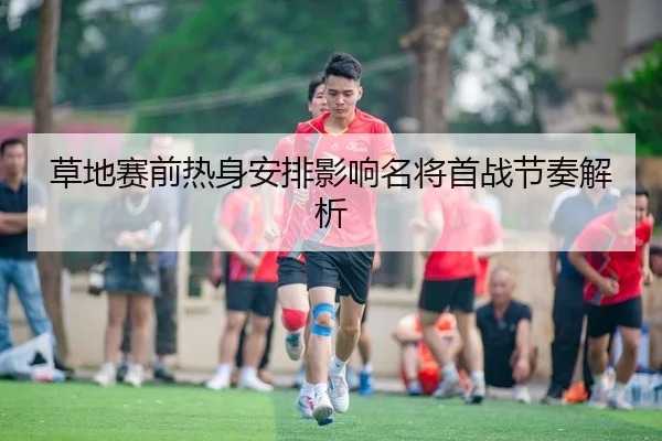草地赛前热身安排影响名将首战节奏解析